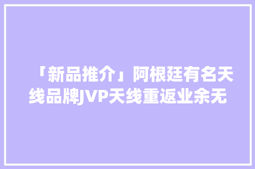 「新品推介」阿根廷有名天线品牌JVP天线重返业余无线电市场