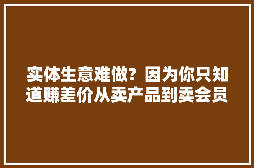 实体生意难做？因为你只知道赚差价从卖产品到卖会员利润三级跳