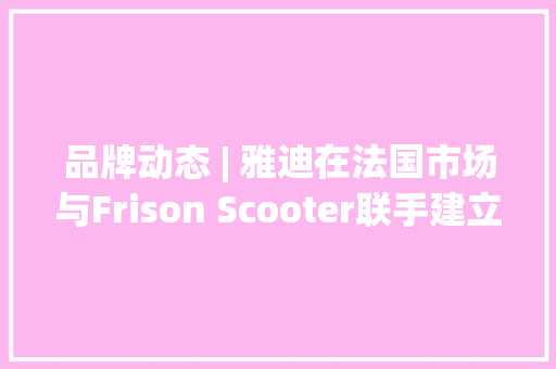 品牌动态 | 雅迪在法国市场与Frison Scooter联手建立的分销收集