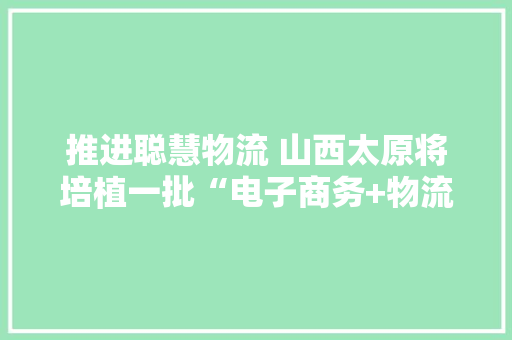 推进聪慧物流 山西太原将培植一批“电子商务+物流配送”聚集区