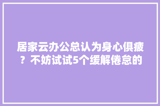 居家云办公总认为身心俱疲？不妨试试5个缓解倦怠的小心机