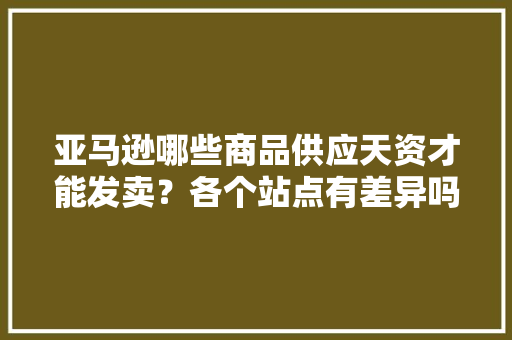 亚马逊哪些商品供应天资才能发卖？各个站点有差异吗？