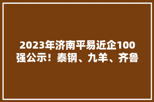 2023年济南平易近企100强公示！泰钢、九羊、齐鲁制药留任前三名 2023年济南平易近企100强公示！泰钢、九羊、齐鲁制药留任前三名 智能家居