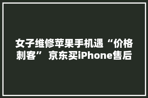 女子维修苹果手机遇“价格刺客” 京东买iPhone售后保障更安心