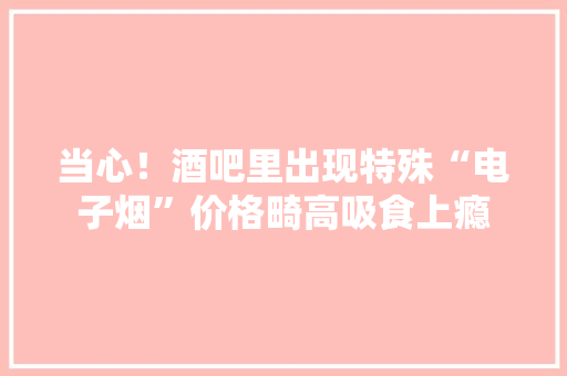 当心！酒吧里出现特殊“电子烟”价格畸高吸食上瘾