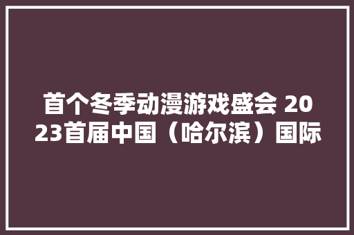 首个冬季动漫游戏盛会 2023首届中国（哈尔滨）国际动漫游戏博览会开幕