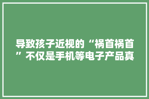 导致孩子近视的“祸首祸首”不仅是手机等电子产品真正原因是它们