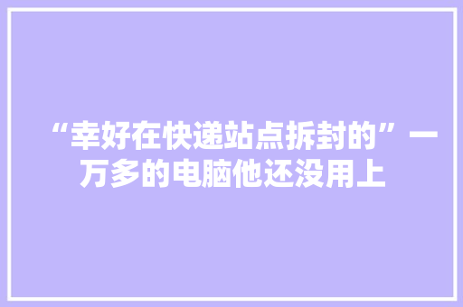 “幸好在快递站点拆封的”一万多的电脑他还没用上