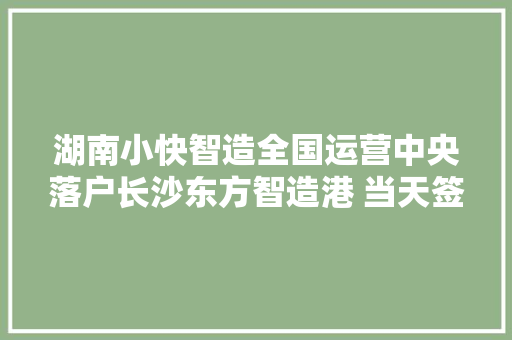 湖南小快智造全国运营中央落户长沙东方智造港 当天签约达2千余万元