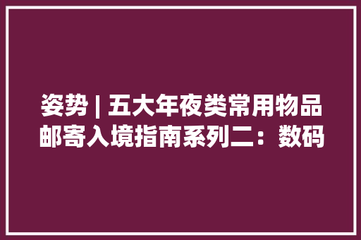 姿势 | 五大年夜类常用物品邮寄入境指南系列二：数码产品篇 姿势 | 五大年夜类常用物品邮寄入境指南系列二：数码产品篇 互联通信