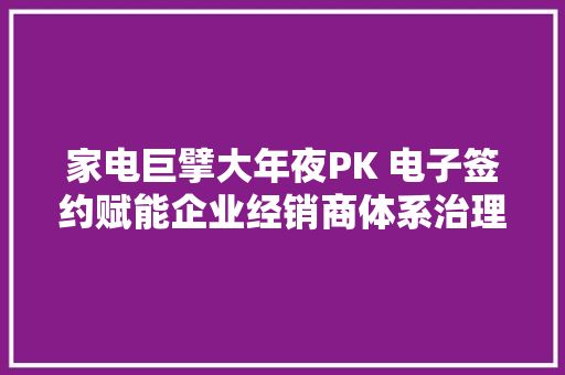 家电巨擘大年夜PK 电子签约赋能企业经销商体系治理变革