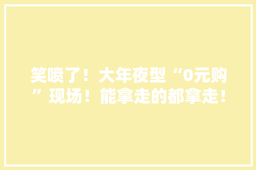 笑喷了！大年夜型“0元购”现场！能拿走的都拿走！大年夜学生返校行李箱都装了啥？