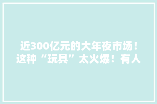 近300亿元的大年夜市场！这种“玩具”太火爆！有人每月花费上千元！你会买单吗？