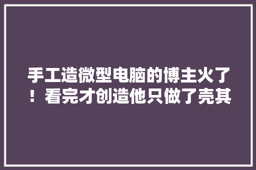 手工造微型电脑的博主火了！看完才创造他只做了壳其他全买的