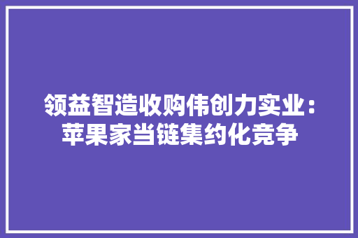 领益智造收购伟创力实业：苹果家当链集约化竞争 领益智造收购伟创力实业：苹果家当链集约化竞争 智能科技