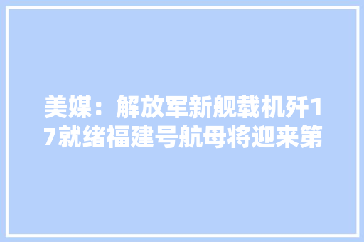 美媒：解放军新舰载机歼17就绪福建号航母将迎来第8款舰载机