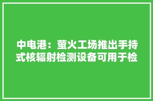 中电港：萤火工场推出手持式核辐射检测设备可用于检测海产品、家装石材等是否辐射超标