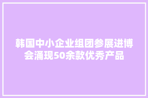 韩国中小企业组团参展进博会涌现50余款优秀产品