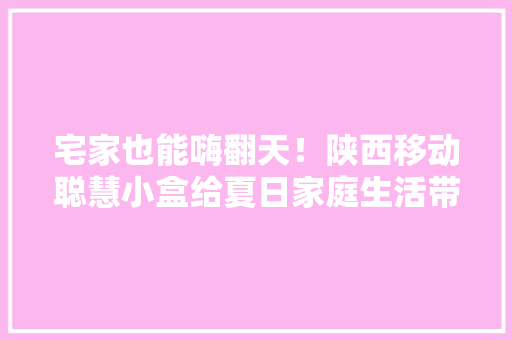 宅家也能嗨翻天！陕西移动聪慧小盒给夏日家庭生活带来全新体验