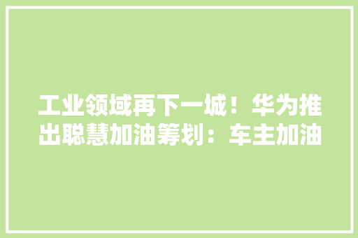 工业领域再下一城！华为推出聪慧加油筹划：车主加油加电更方便了