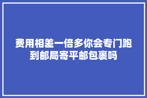 费用相差一倍多你会专门跑到邮局寄平邮包裹吗 费用相差一倍多你会专门跑到邮局寄平邮包裹吗 互联通信