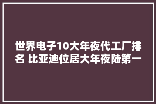世界电子10大年夜代工厂排名 比亚迪位居大年夜陆第一位 世界电子10大年夜代工厂排名 比亚迪位居大年夜陆第一位 智能家居