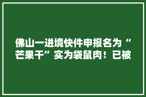 佛山一进境快件申报名为“芒果干”实为袋鼠肉！已被海关截留