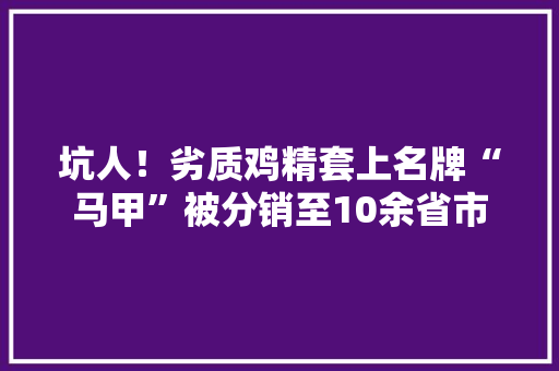 坑人！劣质鸡精套上名牌“马甲”被分销至10余省市