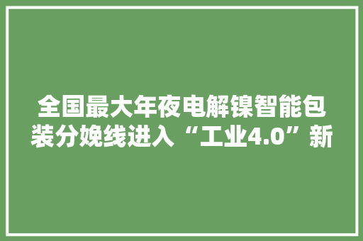 全国最大年夜电解镍智能包装分娩线进入“工业4.0”新时代