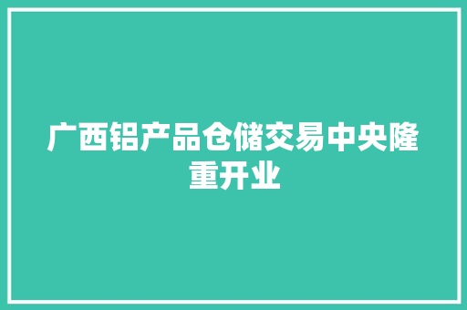 广西铝产品仓储交易中央隆重开业
