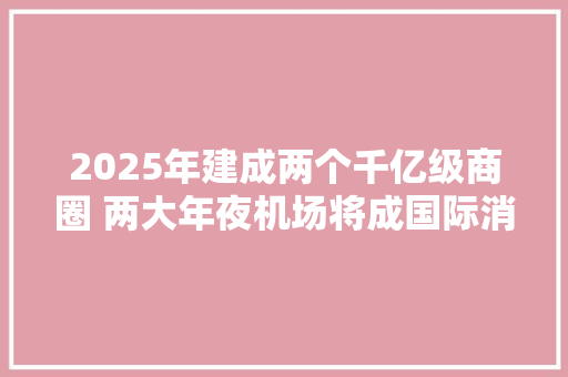 2025年建成两个千亿级商圈 两大年夜机场将成国际消费枢纽