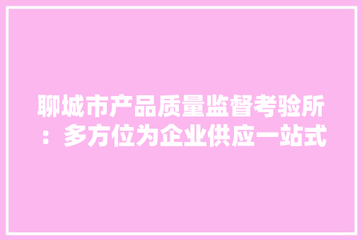 聊城市产品质量监督考验所：多方位为企业供应一站式技能做事