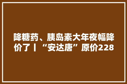 降糖药、胰岛素大年夜幅降价了丨“安达唐”原价228现价61.04元