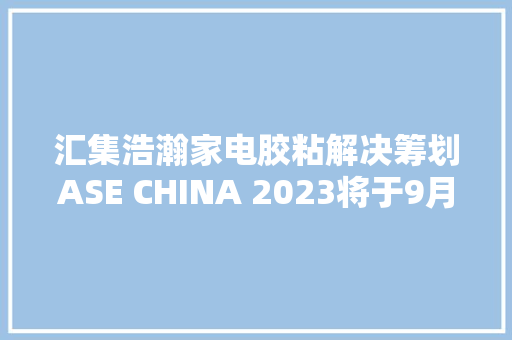 汇集浩瀚家电胶粘解决筹划ASE CHINA 2023将于9月4日在上海开幕