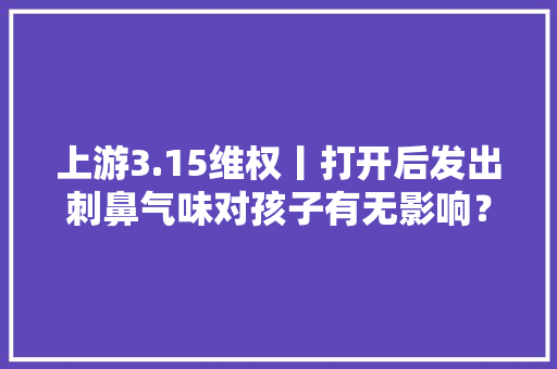 上游3.15维权丨打开后发出刺鼻气味对孩子有无影响？盲盒消费很别致但要擦亮眼睛