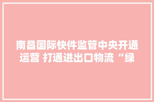南昌国际快件监管中央开通运营 打通进出口物流“绿色通道”