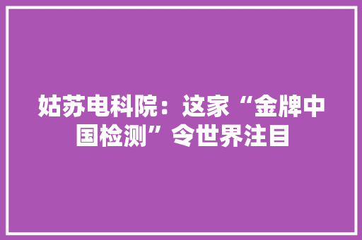 姑苏电科院：这家“金牌中国检测”令世界注目