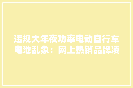违规大年夜功率电动自行车电池乱象：网上热销品牌凌乱需改装易起火