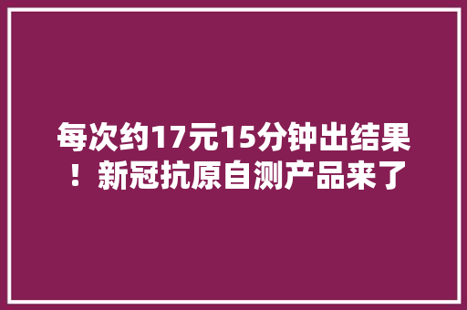 每次约17元15分钟出结果！新冠抗原自测产品来了
