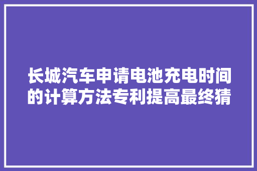 长城汽车申请电池充电时间的计算方法专利提高最终猜测充电时间计算结果的准确度和精度 长城汽车申请电池充电时间的计算方法专利提高最终猜测充电时间计算结果的准确度和精度 智能家居