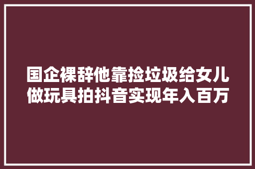 国企裸辞他靠捡垃圾给女儿做玩具拍抖音实现年入百万