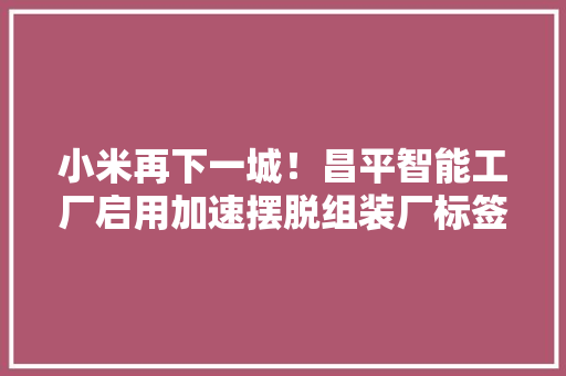 小米再下一城！昌平智能工厂启用加速摆脱组装厂标签 小米再下一城！昌平智能工厂启用加速摆脱组装厂标签 互联通信