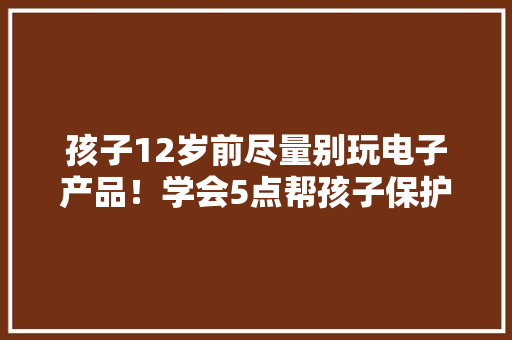 孩子12岁前尽量别玩电子产品！学会5点帮孩子保护好视力