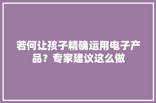 若何让孩子精确运用电子产品？专家建议这么做