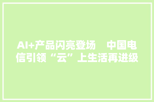 AI+产品闪亮登场　中国电信引领“云”上生活再进级