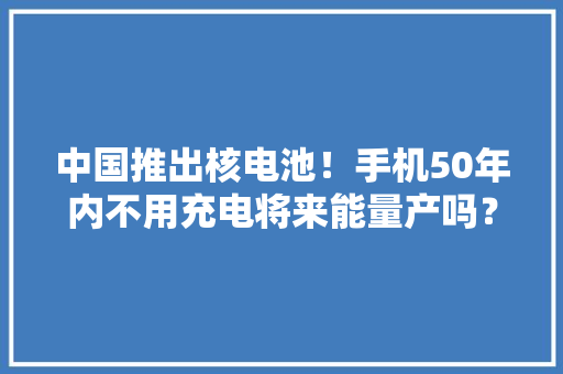 中国推出核电池！手机50年内不用充电将来能量产吗？ 中国推出核电池！手机50年内不用充电将来能量产吗？ 智能科技