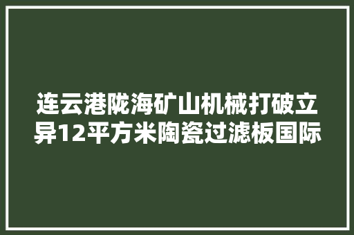 连云港陇海矿山机械打破立异12平方米陶瓷过滤板国际订单排至8月海外市场拓展至东南亚