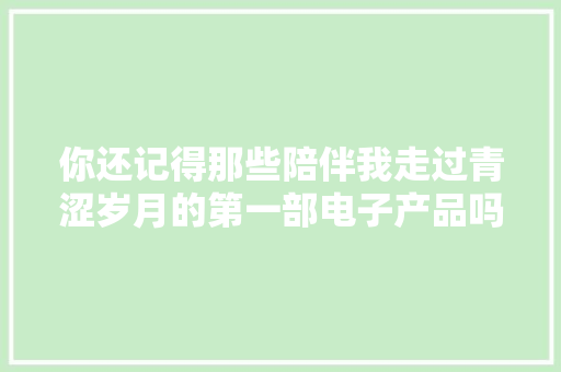 你还记得那些陪伴我走过青涩岁月的第一部电子产品吗？