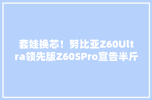 套娃换芯！努比亚Z60Ultra领先版Z60SPro宣告半斤重