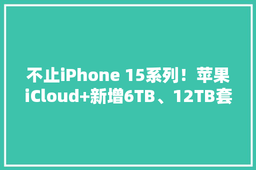 不止iPhone 15系列！苹果iCloud+新增6TB、12TB套餐：每月198元、398元